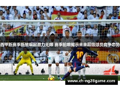 西甲新赛季新星崛起潜力无限 赛季前瞻揭示未来超级球员竞争态势