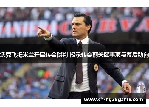 沃克飞抵米兰开启转会谈判 揭示转会前关键事项与幕后动向