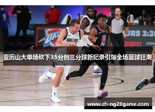 亚历山大单场砍下35分创三分球新纪录引爆全场篮球狂潮