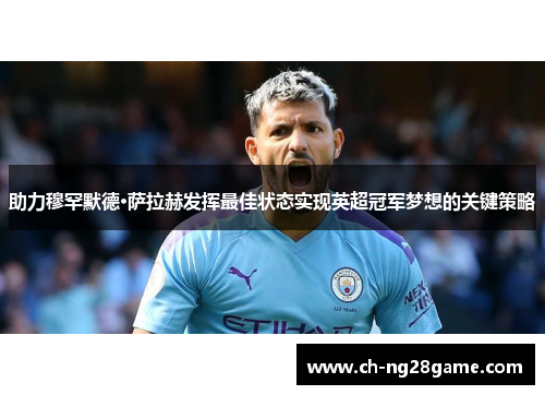 助力穆罕默德·萨拉赫发挥最佳状态实现英超冠军梦想的关键策略