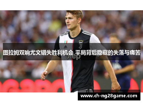 图拉姆双响尤文错失胜利机会 平局背后隐藏的失落与痛苦